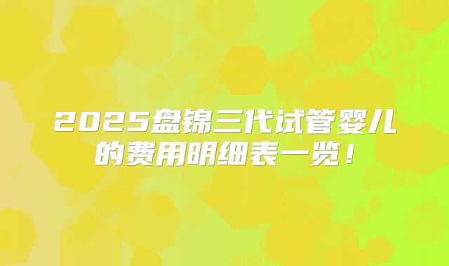 2025盘锦三代试管婴儿的费用明细表一览！