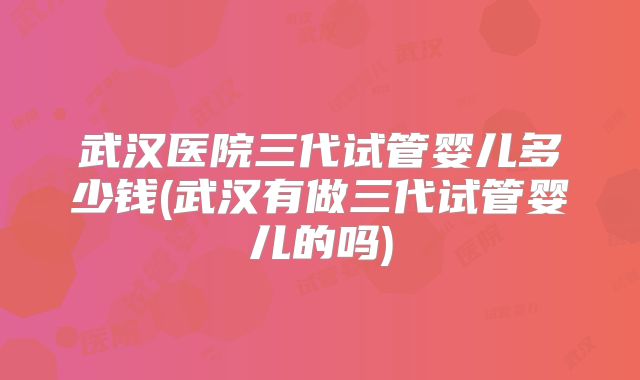 武汉医院三代试管婴儿多少钱(武汉有做三代试管婴儿的吗)