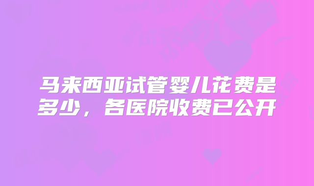马来西亚试管婴儿花费是多少，各医院收费已公开