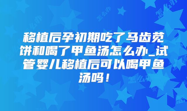 移植后孕初期吃了马齿苋饼和喝了甲鱼汤怎么办_试管婴儿移植后可以喝甲鱼汤吗!