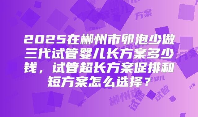 2025在郴州市卵泡少做三代试管婴儿长方案多少钱，试管超长方案促排和短方案怎么选择？
