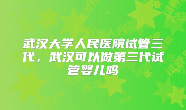 武汉大学人民医院试管三代,武汉可以做第三代试管婴儿吗