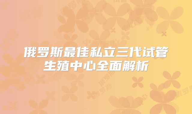俄罗斯最佳私立三代试管生殖中心全面解析