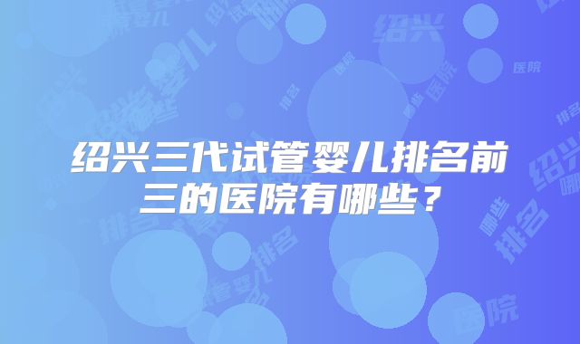 绍兴三代试管婴儿排名前三的医院有哪些?