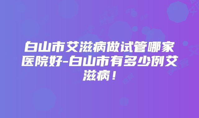 白山市艾滋病做试管哪家医院好-白山市有多少例艾滋病！