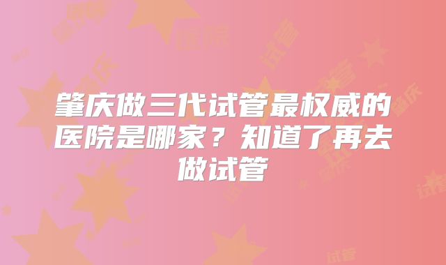 肇庆做三代试管最权威的医院是哪家？知道了再去做试管