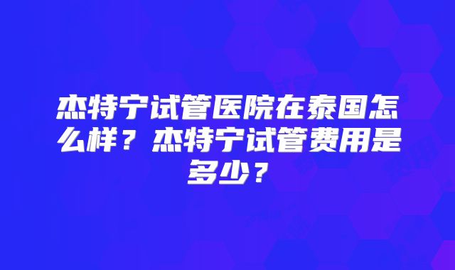 杰特宁试管医院在泰国怎么样？杰特宁试管费用是多少？