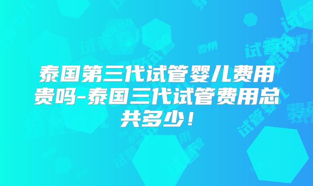 泰国第三代试管婴儿费用贵吗-泰国三代试管费用总共多少!