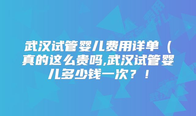 武汉试管婴儿费用详单（真的这么贵吗,武汉试管婴儿多少钱一次？！