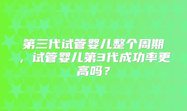 第三代试管婴儿整个周期，试管婴儿第3代成功率更高吗？
