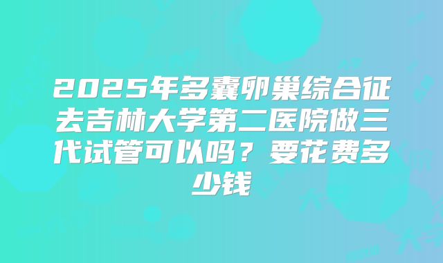 2025年多囊卵巢综合征去吉林大学第二医院做三代试管可以吗?要花费多少钱