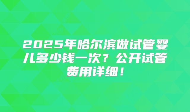 2025年哈尔滨做试管婴儿多少钱一次？公开试管费用详细！