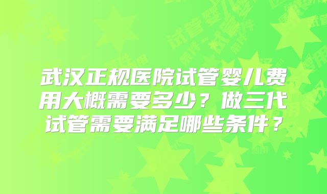 武汉正规医院试管婴儿费用大概需要多少？做三代试管需要满足哪些条件？