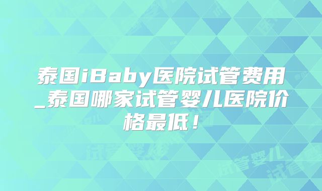 泰国iBaby医院试管费用_泰国哪家试管婴儿医院价格最低!