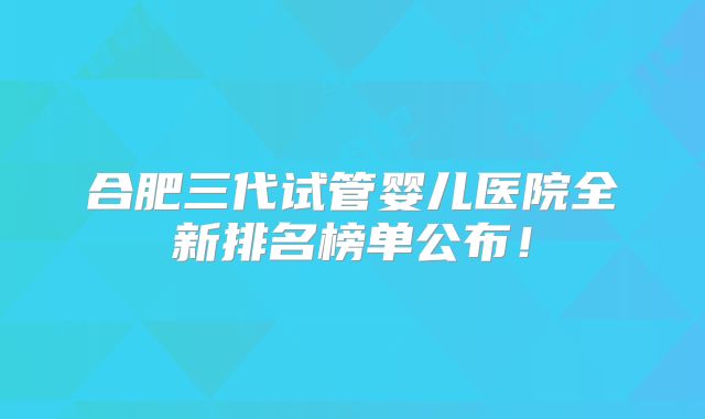 合肥三代试管婴儿医院全新排名榜单公布！