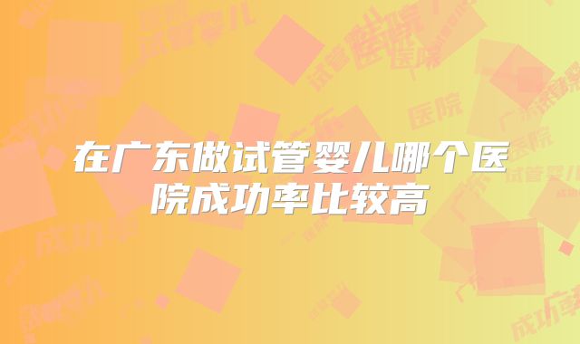 在广东做试管婴儿哪个医院成功率比较高