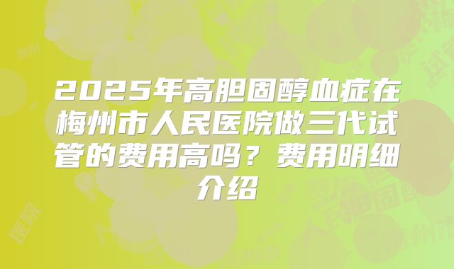 2025年高胆固醇血症在梅州市人民医院做三代试管的费用高吗?费用明细介绍