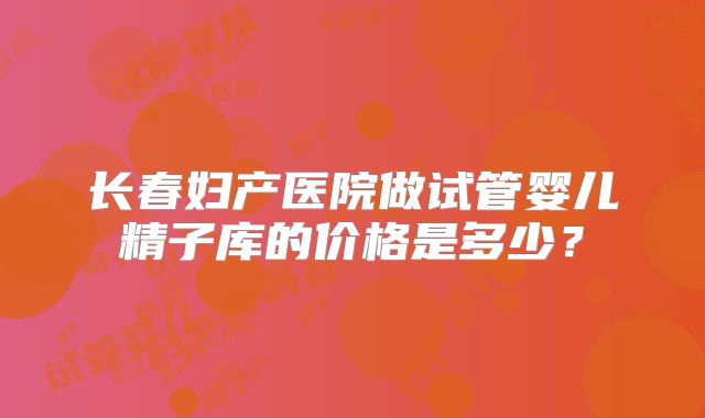 长春妇产医院做试管婴儿精子库的价格是多少？