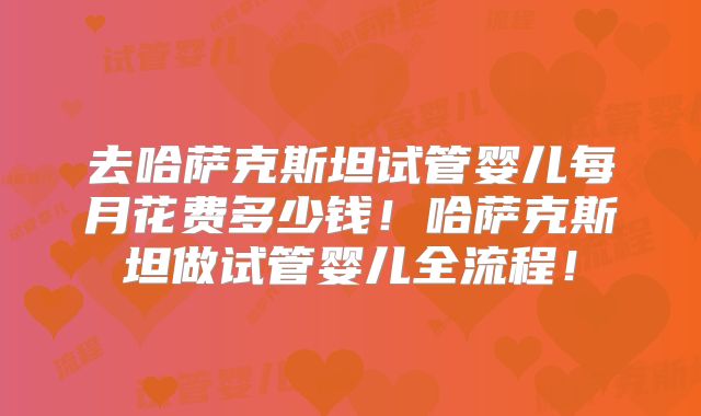 去哈萨克斯坦试管婴儿每月花费多少钱!哈萨克斯坦做试管婴儿全流程!
