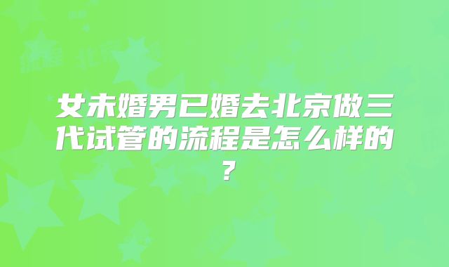 女未婚男已婚去北京做三代试管的流程是怎么样的？