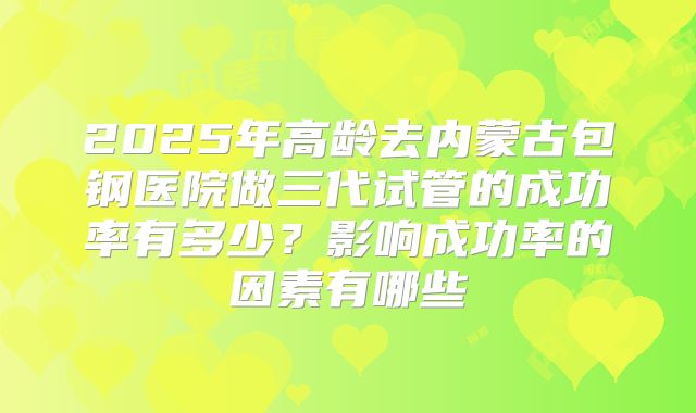2025年高龄去内蒙古包钢医院做三代试管的成功率有多少?影响成功率的因素有哪些