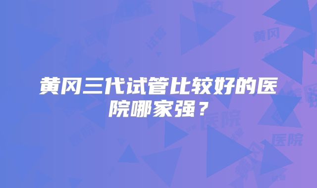 黄冈三代试管比较好的医院哪家强?