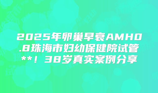 2025年卵巢早衰AMH0.8珠海市妇幼保健院试管**！38岁真实案例分享