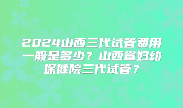 2024山西三代试管费用一般是多少?山西省妇幼保健院三代试管?
