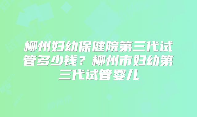 柳州妇幼保健院第三代试管多少钱？柳州市妇幼第三代试管婴儿