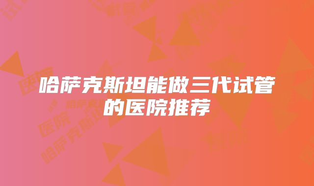 哈萨克斯坦能做三代试管的医院推荐