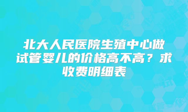 北大人民医院生殖中心做试管婴儿的价格高不高?求收费明细表