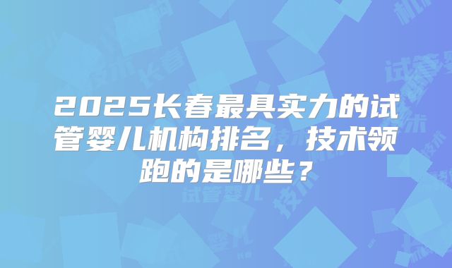 2025长春最具实力的试管婴儿机构排名，技术领跑的是哪些？
