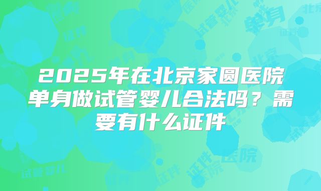 2025年在北京家圆医院单身做试管婴儿合法吗?需要有什么证件