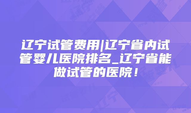 辽宁试管费用|辽宁省内试管婴儿医院排名_辽宁省能做试管的医院！