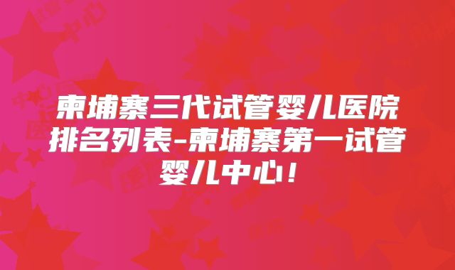 柬埔寨三代试管婴儿医院排名列表-柬埔寨第一试管婴儿中心！