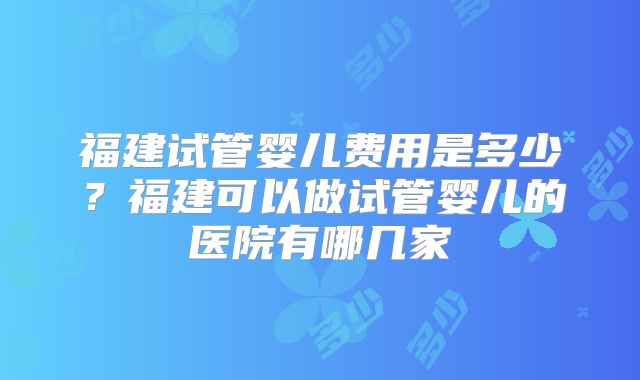 福建试管婴儿费用是多少？福建可以做试管婴儿的医院有哪几家
