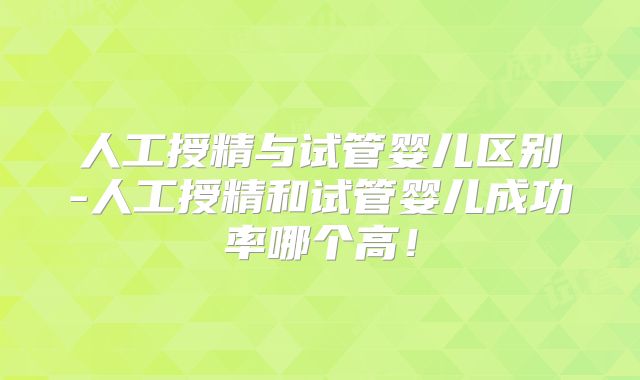 人工授精与试管婴儿区别-人工授精和试管婴儿成功率哪个高！