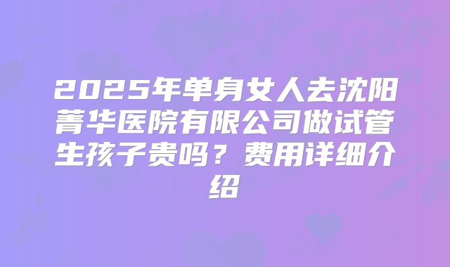 2025年单身女人去沈阳菁华医院有限公司做试管生孩子贵吗?费用详细介绍