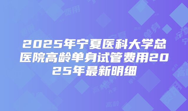 2025年宁夏医科大学总医院高龄单身试管费用2025年最新明细