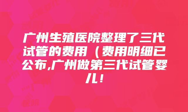 广州生殖医院整理了三代试管的费用(费用明细已公布,广州做第三代试管婴儿!