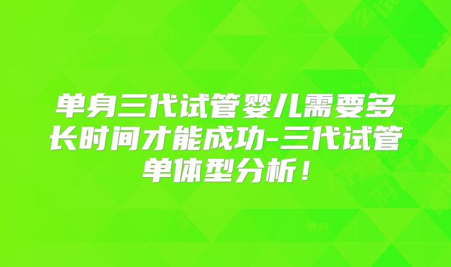 单身三代试管婴儿需要多长时间才能成功-三代试管单体型分析！