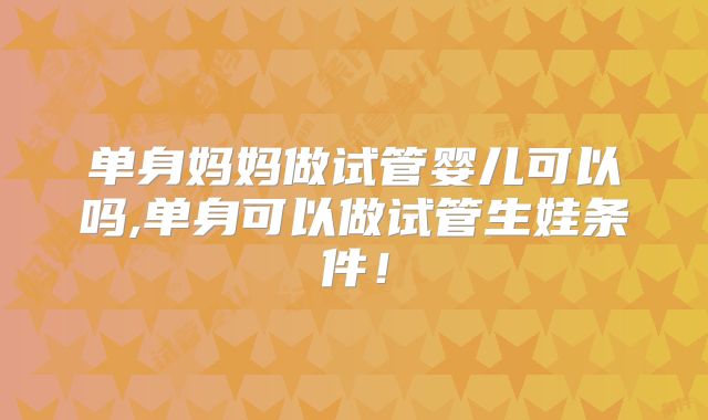 单身妈妈做试管婴儿可以吗,单身可以做试管生娃条件!