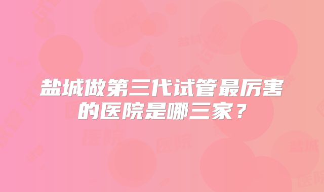 盐城做第三代试管最厉害的医院是哪三家？