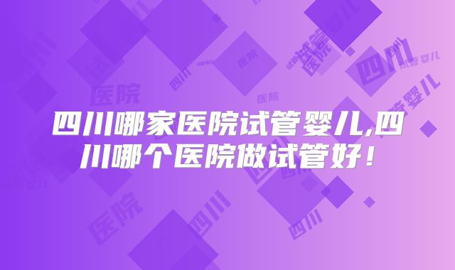 四川哪家医院试管婴儿,四川哪个医院做试管好！