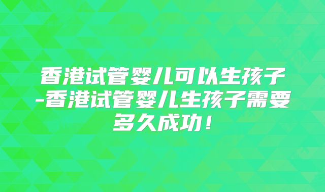 香港试管婴儿可以生孩子-香港试管婴儿生孩子需要多久成功!