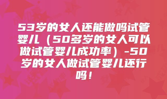 53岁的女人还能做吗试管婴儿（50多岁的女人可以做试管婴儿成功率）-50岁的女人做试管婴儿还行吗！