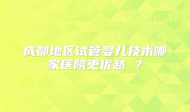 成都地区试管婴儿技术哪家医院更优越 ?