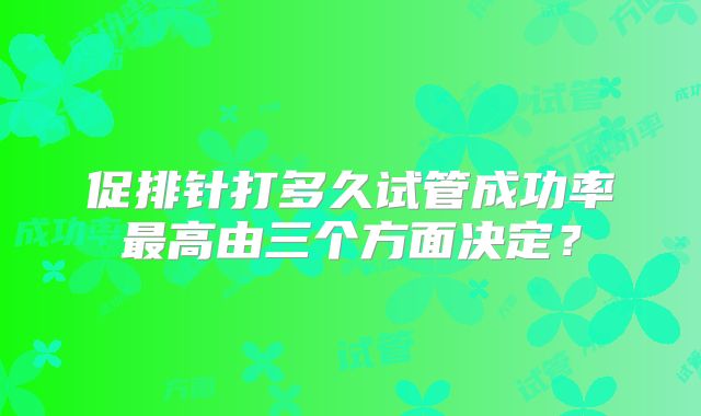 促排针打多久试管成功率最高由三个方面决定?