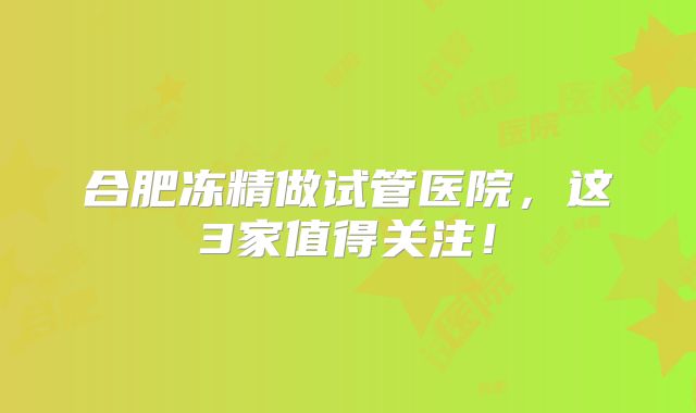合肥冻精做试管医院，这3家值得关注！