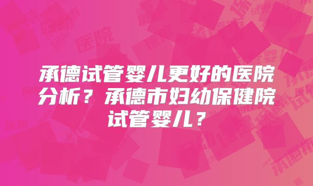 承德试管婴儿更好的医院分析？承德市妇幼保健院试管婴儿？